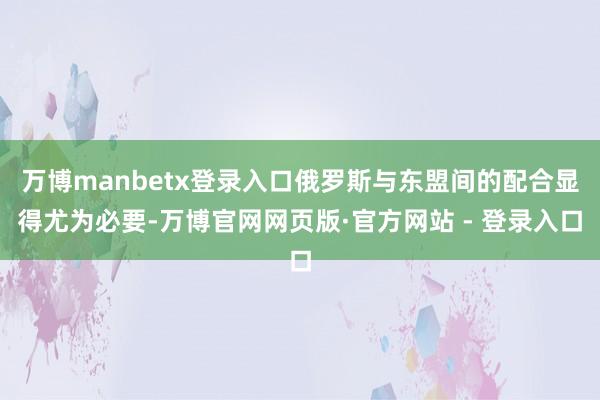 万博manbetx登录入口俄罗斯与东盟间的配合显得尤为必要-万博官网网页版·官方网站 - 登录入口