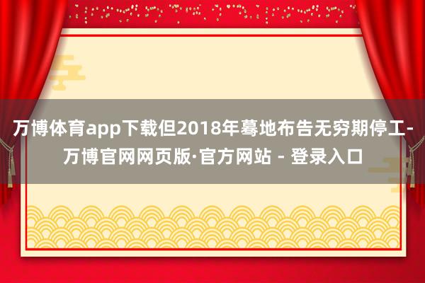 万博体育app下载但2018年蓦地布告无穷期停工-万博官网网页版·官方网站 - 登录入口