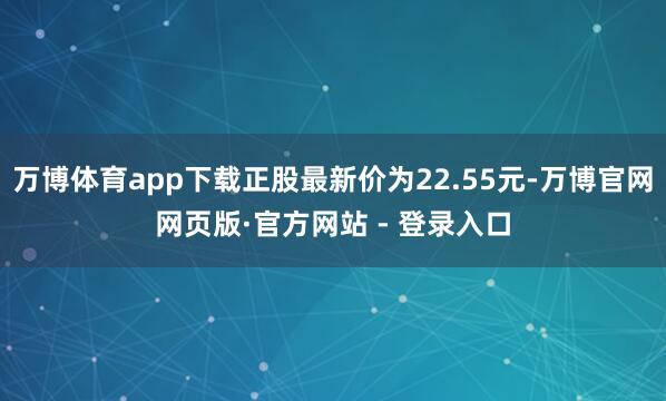 万博体育app下载正股最新价为22.55元-万博官网网页版·官方网站 - 登录入口