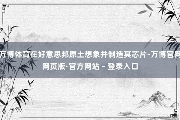 万博体育在好意思邦原土想象并制造其芯片-万博官网网页版·官方网站 - 登录入口