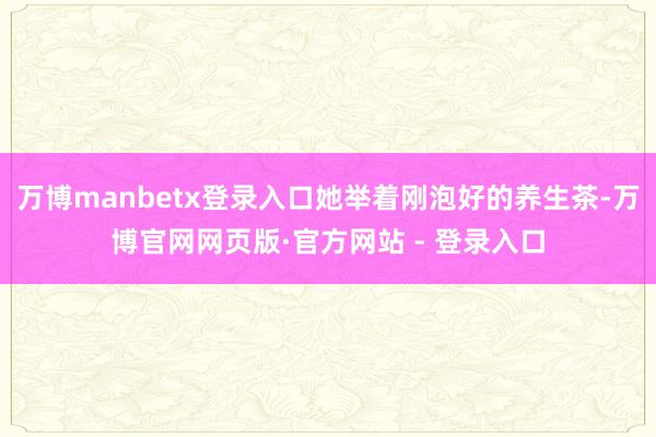 万博manbetx登录入口她举着刚泡好的养生茶-万博官网网页版·官方网站 - 登录入口