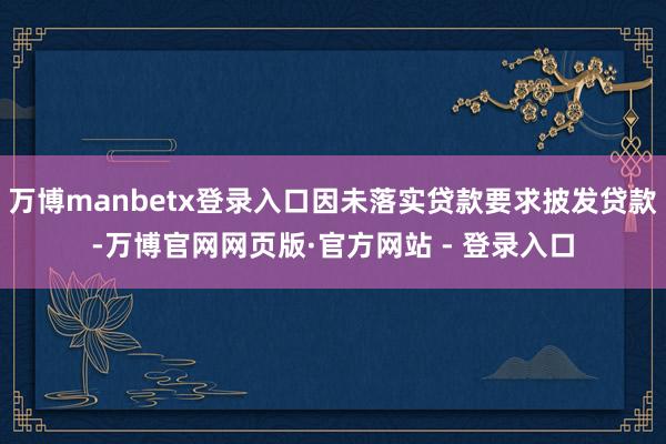 万博manbetx登录入口因未落实贷款要求披发贷款-万博官网网页版·官方网站 - 登录入口