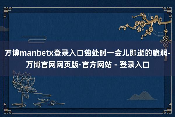 万博manbetx登录入口独处时一会儿即逝的脆弱-万博官网网页版·官方网站 - 登录入口