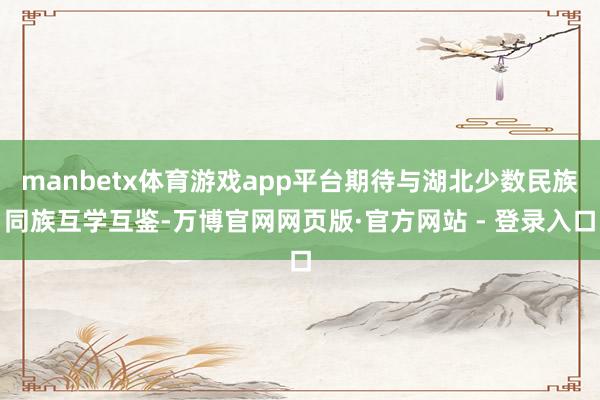 manbetx体育游戏app平台期待与湖北少数民族同族互学互鉴-万博官网网页版·官方网站 - 登录入口