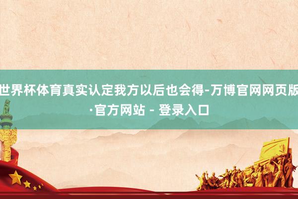 世界杯体育真实认定我方以后也会得-万博官网网页版·官方网站 - 登录入口
