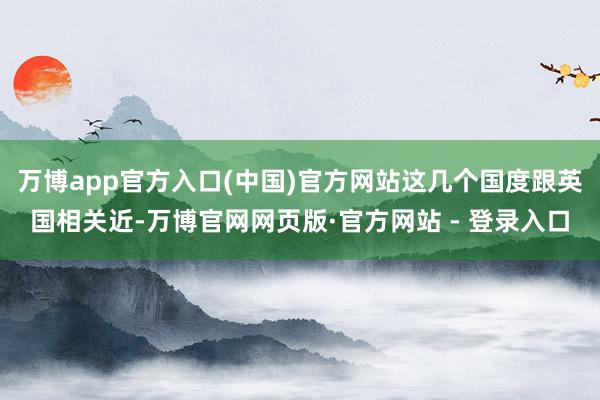 万博app官方入口(中国)官方网站这几个国度跟英国相关近-万博官网网页版·官方网站 - 登录入口