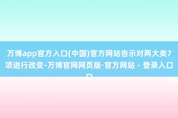 万博app官方入口(中国)官方网站告示对两大类7项进行改变-万博官网网页版·官方网站 - 登录入口