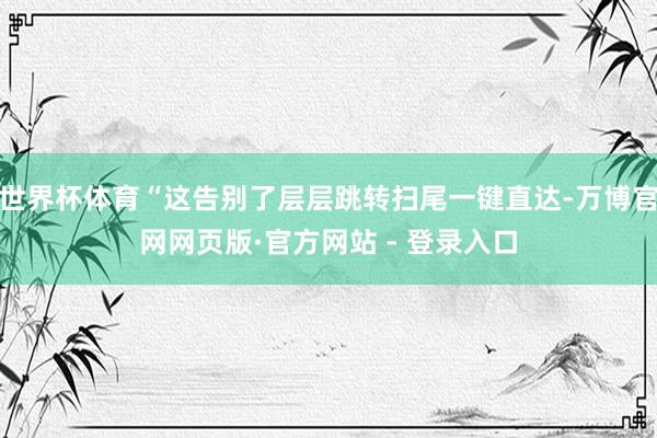 世界杯体育“这告别了层层跳转扫尾一键直达-万博官网网页版·官方网站 - 登录入口