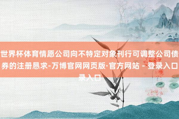 世界杯体育情愿公司向不特定对象刊行可调整公司债券的注册恳求-万博官网网页版·官方网站 - 登录入口