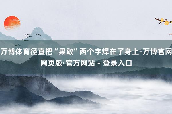 万博体育径直把“果敢”两个字焊在了身上-万博官网网页版·官方网站 - 登录入口