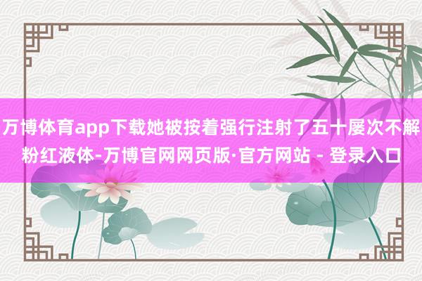 万博体育app下载她被按着强行注射了五十屡次不解粉红液体-万博官网网页版·官方网站 - 登录入口
