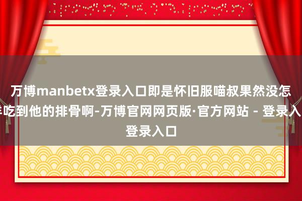 万博manbetx登录入口即是怀旧服喵叔果然没怎样吃到他的排骨啊-万博官网网页版·官方网站 - 登录入口
