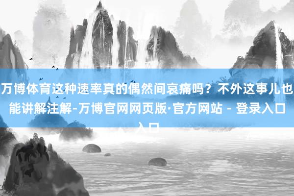 万博体育这种速率真的偶然间哀痛吗？不外这事儿也能讲解注解-万博官网网页版·官方网站 - 登录入口