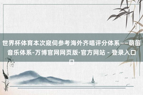 世界杯体育本次窥伺参考海外齐唱评分体系——萌笛音乐体系-万博官网网页版·官方网站 - 登录入口