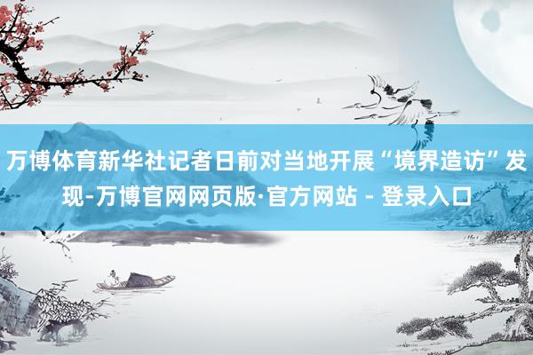 万博体育新华社记者日前对当地开展“境界造访”发现-万博官网网页版·官方网站 - 登录入口