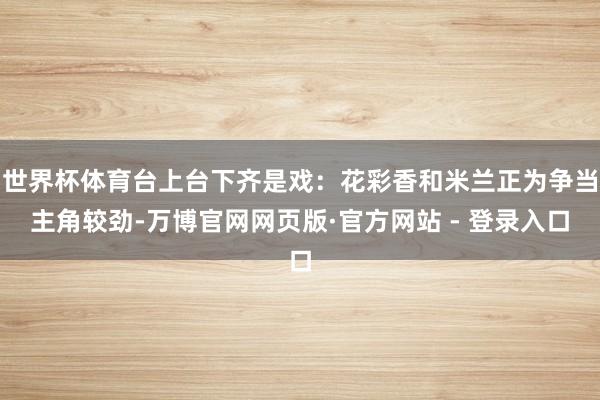 世界杯体育台上台下齐是戏：花彩香和米兰正为争当主角较劲-万博官网网页版·官方网站 - 登录入口