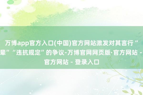 万博app官方入口(中国)官方网站激发对其言行“不尊重前辈”“违抗规定”的争议-万博官网网页版·官方网站 - 登录入口
