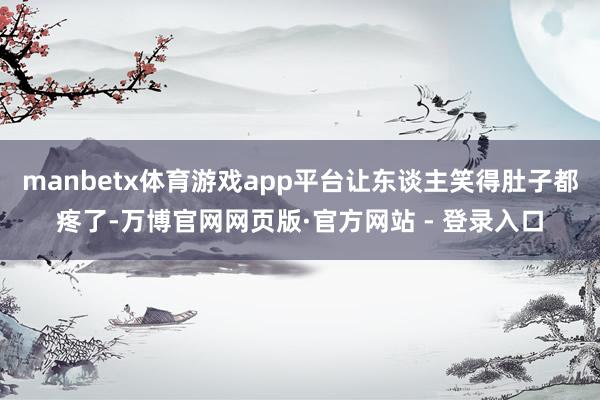manbetx体育游戏app平台让东谈主笑得肚子都疼了-万博官网网页版·官方网站 - 登录入口