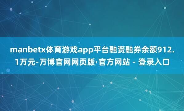 manbetx体育游戏app平台融资融券余额912.1万元-万博官网网页版·官方网站 - 登录入口