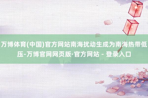 万博体育(中国)官方网站南海扰动生成为南海热带低压-万博官网网页版·官方网站 - 登录入口