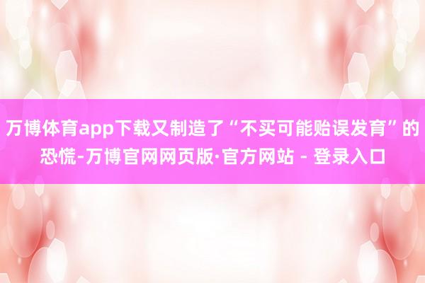 万博体育app下载又制造了“不买可能贻误发育”的恐慌-万博官网网页版·官方网站 - 登录入口