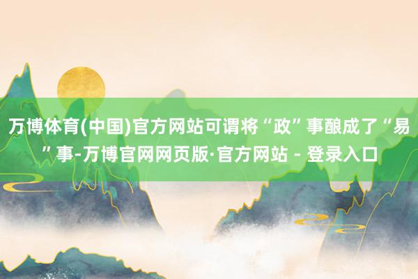 万博体育(中国)官方网站可谓将“政”事酿成了“易”事-万博官网网页版·官方网站 - 登录入口