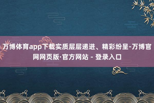 万博体育app下载实质层层递进、精彩纷呈-万博官网网页版·官方网站 - 登录入口