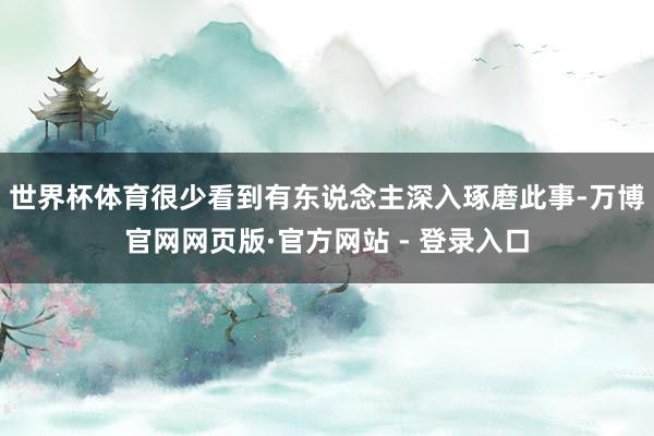 世界杯体育很少看到有东说念主深入琢磨此事-万博官网网页版·官方网站 - 登录入口