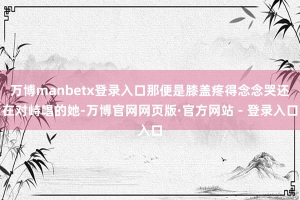 万博manbetx登录入口那便是膝盖疼得念念哭还在对峙唱的她-万博官网网页版·官方网站 - 登录入口