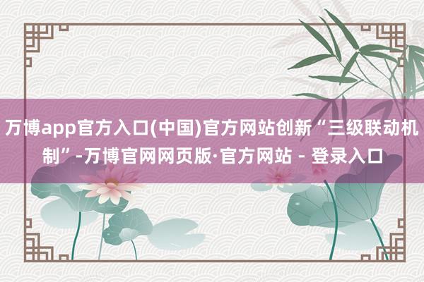 万博app官方入口(中国)官方网站创新“三级联动机制”-万博官网网页版·官方网站 - 登录入口