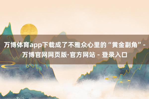 万博体育app下载成了不雅众心里的“黄金副角”-万博官网网页版·官方网站 - 登录入口