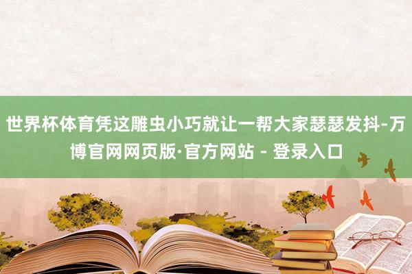 世界杯体育凭这雕虫小巧就让一帮大家瑟瑟发抖-万博官网网页版·官方网站 - 登录入口