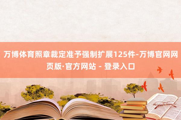 万博体育照章裁定准予强制扩展125件-万博官网网页版·官方网站 - 登录入口