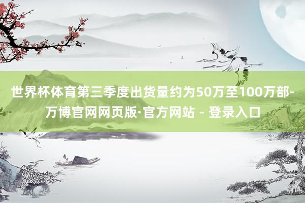 世界杯体育第三季度出货量约为50万至100万部-万博官网网页版·官方网站 - 登录入口