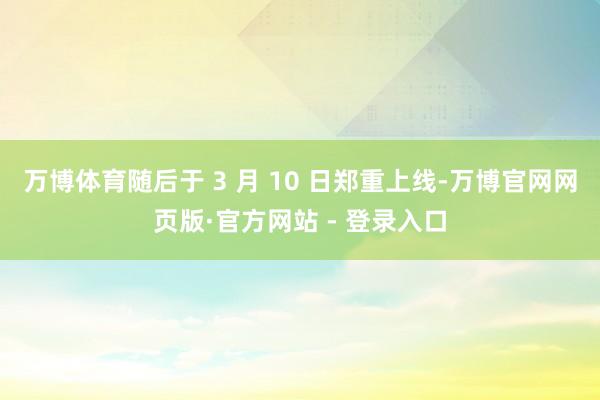 万博体育随后于 3 月 10 日郑重上线-万博官网网页版·官方网站 - 登录入口