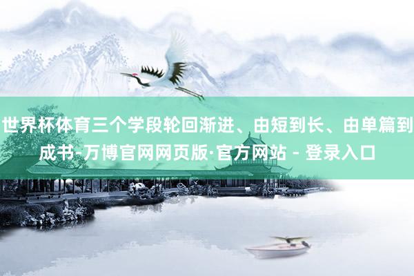 世界杯体育三个学段轮回渐进、由短到长、由单篇到成书-万博官网网页版·官方网站 - 登录入口