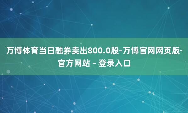 万博体育当日融券卖出800.0股-万博官网网页版·官方网站 - 登录入口