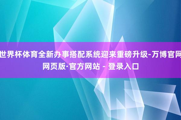世界杯体育全新办事搭配系统迎来重磅升级-万博官网网页版·官方网站 - 登录入口