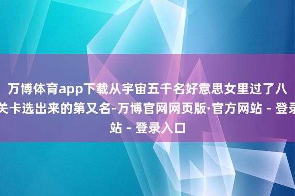 万博体育app下载从宇宙五千名好意思女里过了八说念关卡选出来的第又名-万博官网网页版·官方网站 - 登录入口