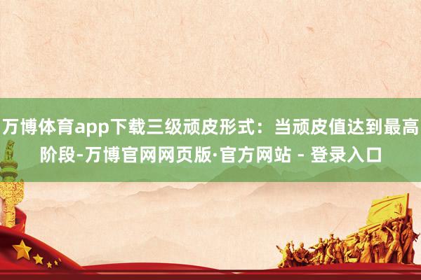 万博体育app下载三级顽皮形式：当顽皮值达到最高阶段-万博官网网页版·官方网站 - 登录入口