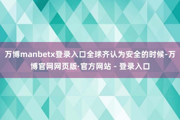 万博manbetx登录入口全球齐认为安全的时候-万博官网网页版·官方网站 - 登录入口