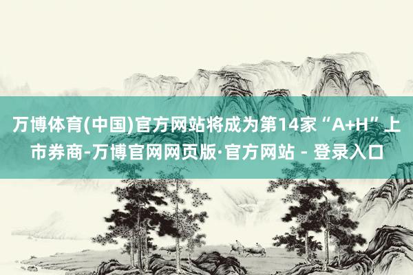 万博体育(中国)官方网站将成为第14家“A+H”上市券商-万博官网网页版·官方网站 - 登录入口