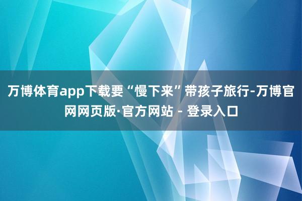 万博体育app下载要“慢下来”带孩子旅行-万博官网网页版·官方网站 - 登录入口