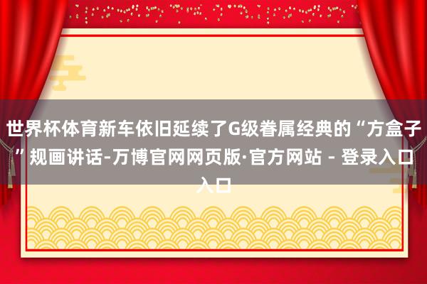 世界杯体育新车依旧延续了G级眷属经典的“方盒子”规画讲话-万博官网网页版·官方网站 - 登录入口