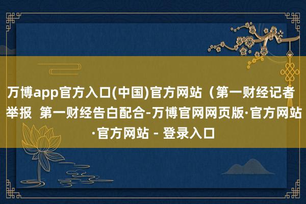 万博app官方入口(中国)官方网站(第一财经记者 黄念念瑜)举报 第一财经告白配合-万博官网网页版·官方网站 - 登录入口
