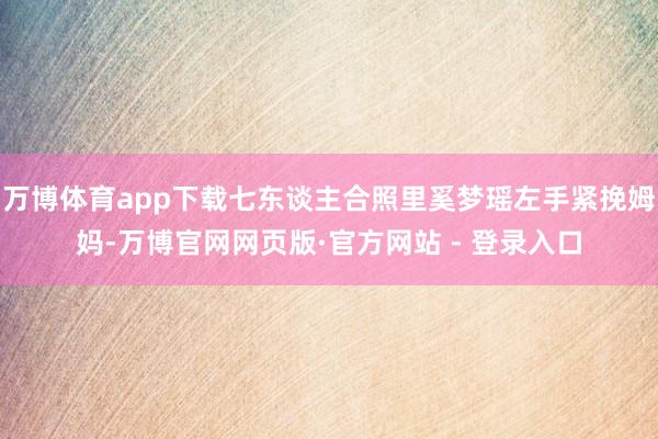 万博体育app下载七东谈主合照里奚梦瑶左手紧挽姆妈-万博官网网页版·官方网站 - 登录入口
