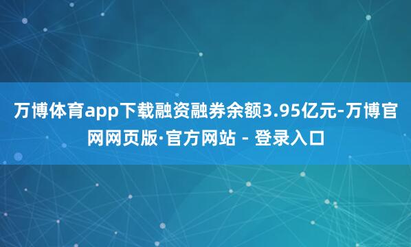 万博体育app下载融资融券余额3.95亿元-万博官网网页版·官方网站 - 登录入口