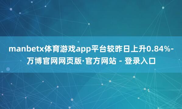 manbetx体育游戏app平台较昨日上升0.84%-万博官网网页版·官方网站 - 登录入口