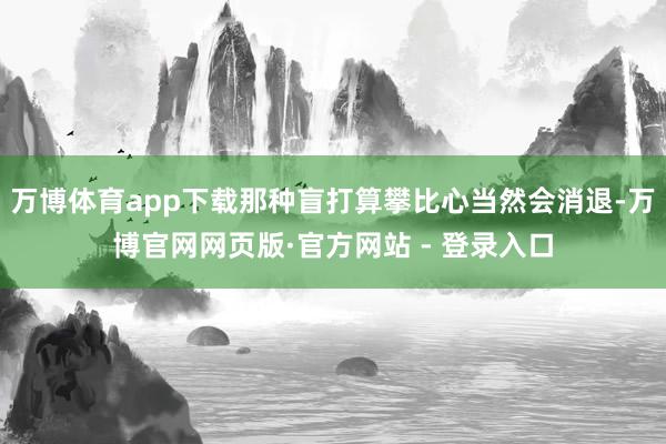 万博体育app下载那种盲打算攀比心当然会消退-万博官网网页版·官方网站 - 登录入口
