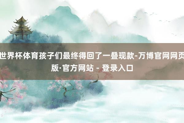 世界杯体育孩子们最终得回了一叠现款-万博官网网页版·官方网站 - 登录入口